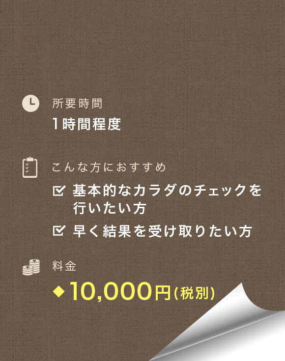 所要時間：1時間程度　こんな方におすすめ：基本的なカラダのチェックを行いたい方、早く結果を受け取りたい方　料金：9,000円(税別)