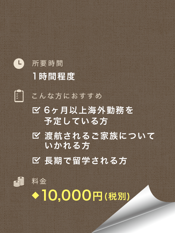 所要時間：1時間程度　こんな方におすすめ：6ヶ月以上海外勤務を予定している方、渡航されるご家族についていかれる方、長期で留学される方　料金：9,000円(税別)