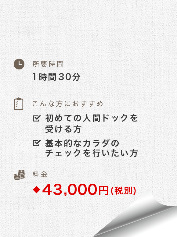 所要時間：1時間-1時間30分　こんな方におすすめ：初めての人間ドックを          受ける方、基本的なカラダのチェックを行いたい方　料金：43,000円(税別)