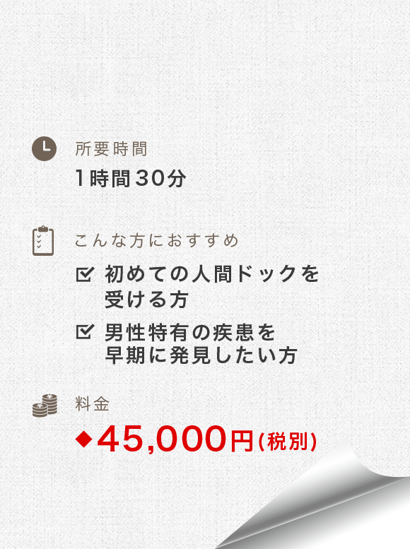 所要時間：1時間-1時間30分　こんな方におすすめ：初めての人間ドックを受ける方、男性特有の疾患を早期に発見したい方　料金：49,500円(税別)