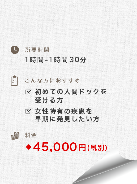 所要時間：1時間-1時間30分　こんな方におすすめ：初めての人間ドックを受ける方、女性特有の疾患を早期に発見したい方　料金：49,500円(税別)