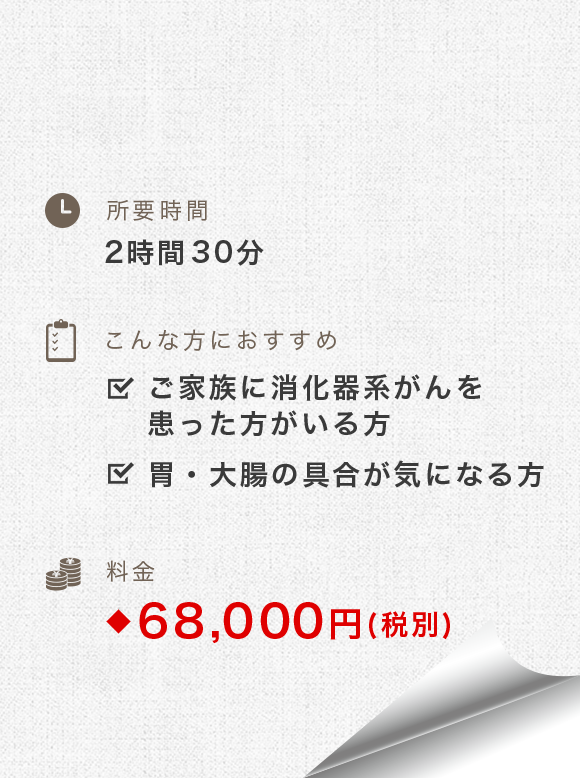 所要時間：2時間-2時間30分　こんな方におすすめ：ご家族に消化器系がんを患った方がいる方、ご家族に消化器系がんを患った方がいる方　料金：74,800円(税別)