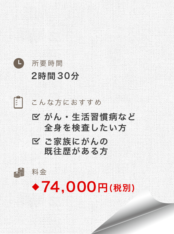 所要時間：3時間-3時間30分　こんな方におすすめ：がん・生活習慣病など全身を検査したい方、ご家族にがんの既往歴がある方　料金：81,400円(税別)